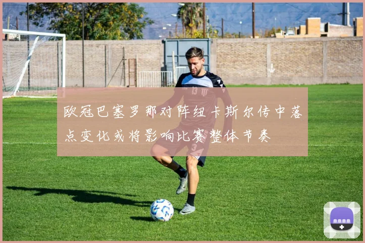 欧冠巴塞罗那对阵纽卡斯尔传中落点变化或将影响比赛整体节奏