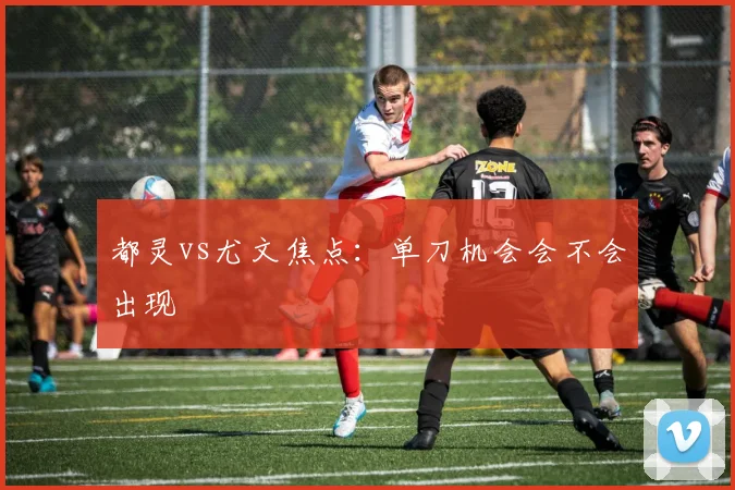 都灵vs尤文焦点：单刀机会会不会出现