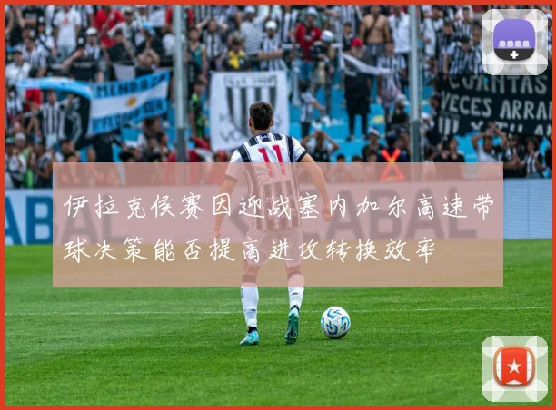 伊拉克侯赛因迎战塞内加尔高速带球决策能否提高进攻转换效率