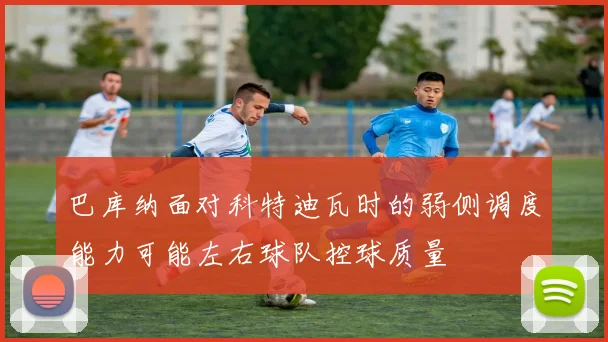 巴库纳面对科特迪瓦时的弱侧调度能力可能左右球队控球质量