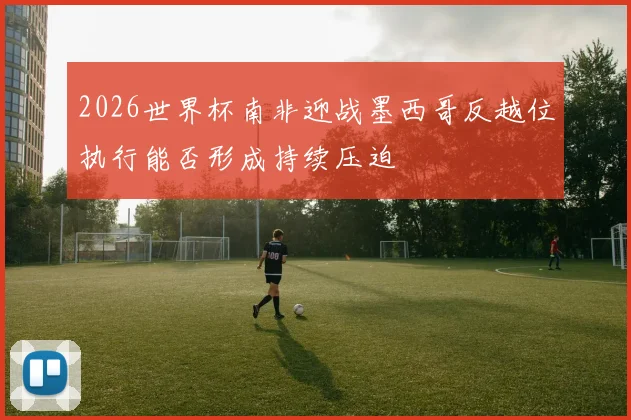 2026世界杯南非迎战墨西哥反越位执行能否形成持续压迫